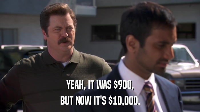 YEAH, IT WAS $900, BUT NOW IT'S $10,000. 