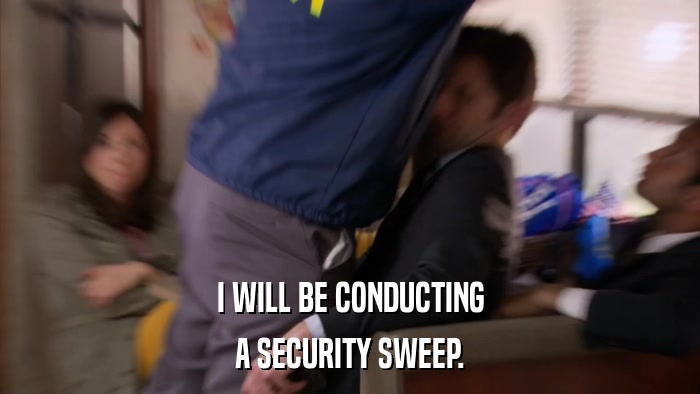 I WILL BE CONDUCTING A SECURITY SWEEP. 