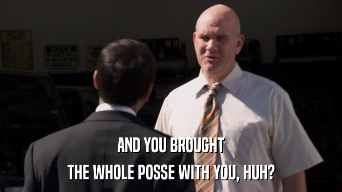 AND YOU BROUGHT THE WHOLE POSSE WITH YOU, HUH? 