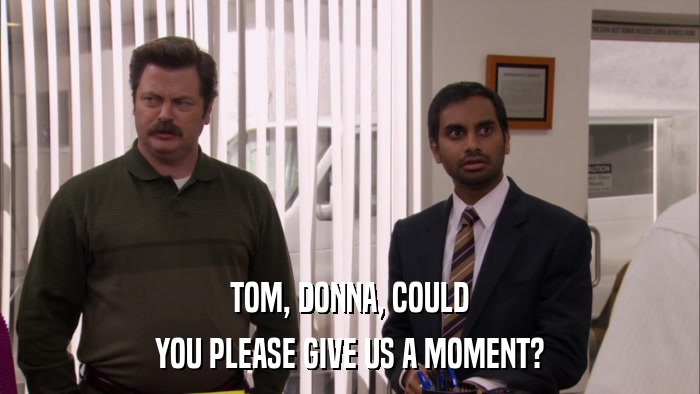 TOM, DONNA, COULD YOU PLEASE GIVE US A MOMENT? 