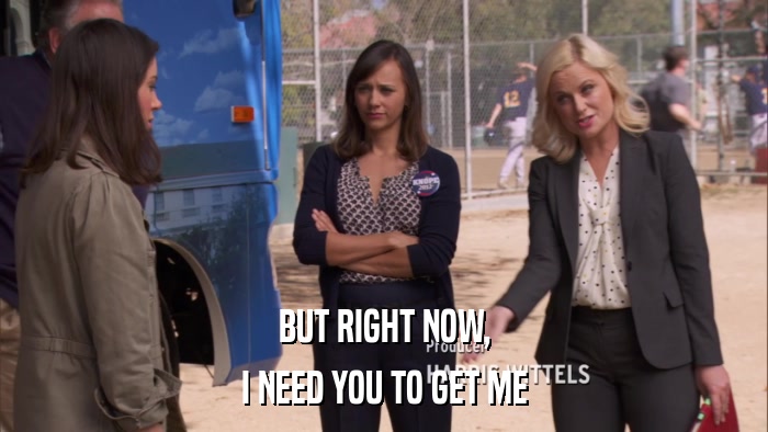 BUT RIGHT NOW, I NEED YOU TO GET ME 