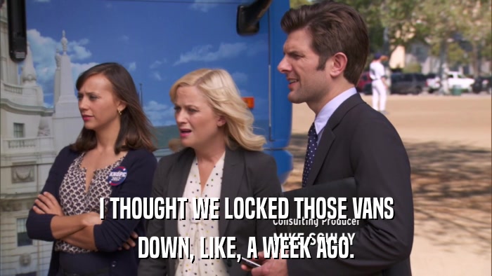 I THOUGHT WE LOCKED THOSE VANS DOWN, LIKE, A WEEK AGO. 