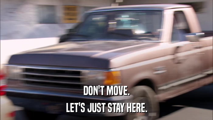 DON'T MOVE. LET'S JUST STAY HERE. 