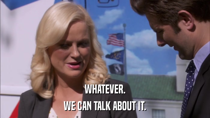 WHATEVER. WE CAN TALK ABOUT IT. 