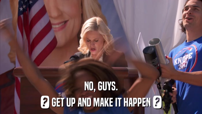 NO, GUYS. ? GET UP AND MAKE IT HAPPEN ? 