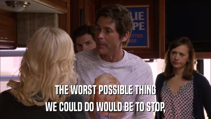 THE WORST POSSIBLE THING WE COULD DO WOULD BE TO STOP, 