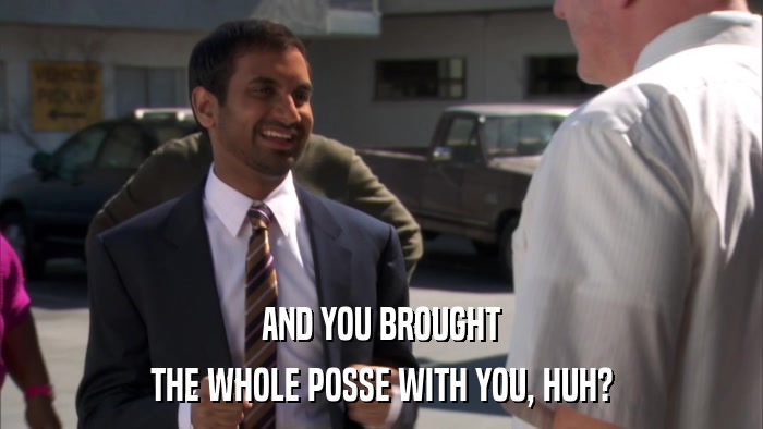 AND YOU BROUGHT THE WHOLE POSSE WITH YOU, HUH? 