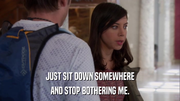 JUST SIT DOWN SOMEWHERE AND STOP BOTHERING ME. 