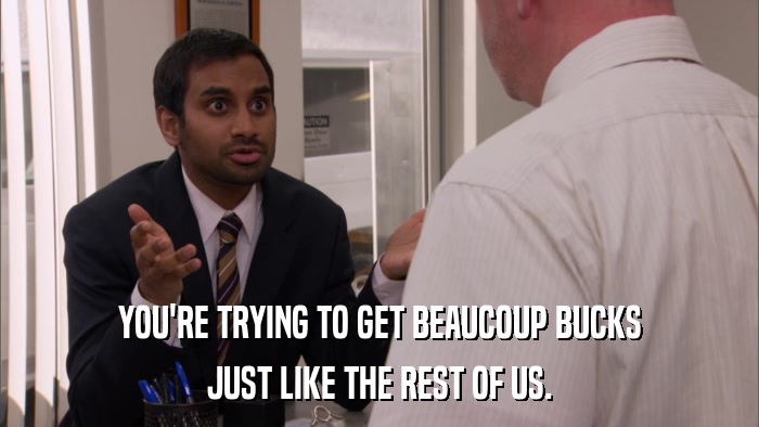 YOU'RE TRYING TO GET BEAUCOUP BUCKS JUST LIKE THE REST OF US. 