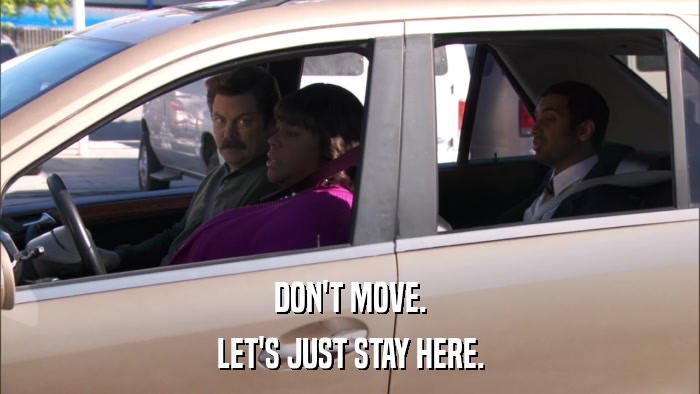 DON'T MOVE. LET'S JUST STAY HERE. 