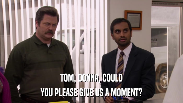 TOM, DONNA, COULD YOU PLEASE GIVE US A MOMENT? 