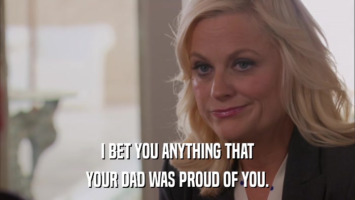 I BET YOU ANYTHING THAT YOUR DAD WAS PROUD OF YOU. 