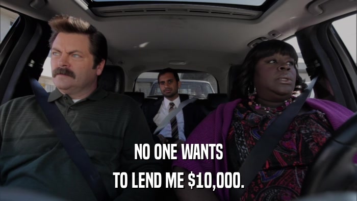 NO ONE WANTS TO LEND ME $10,000. 