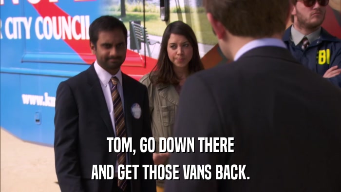 TOM, GO DOWN THERE AND GET THOSE VANS BACK. 