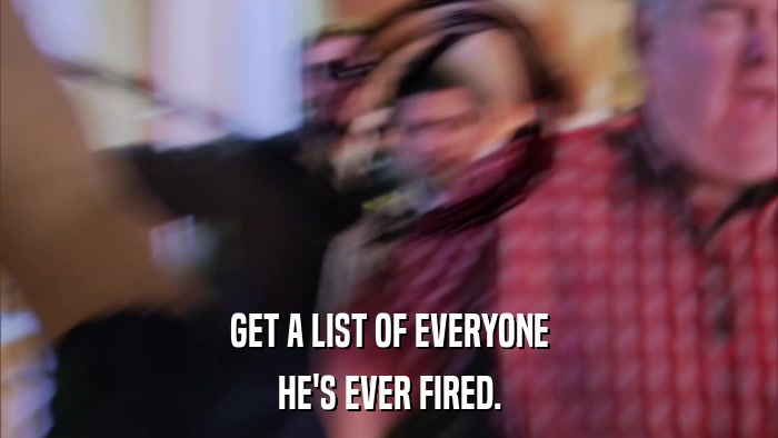 GET A LIST OF EVERYONE HE'S EVER FIRED. 