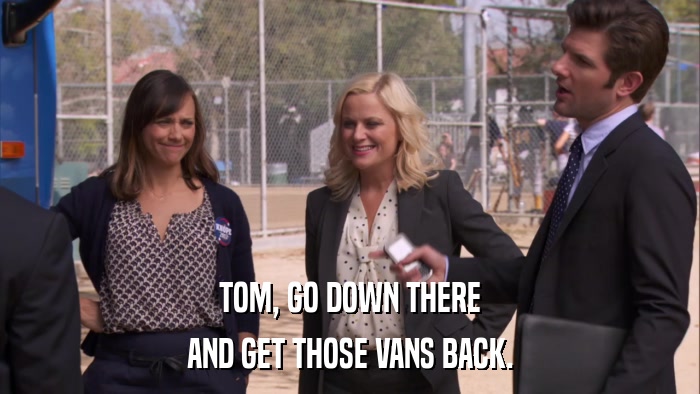 TOM, GO DOWN THERE AND GET THOSE VANS BACK. 