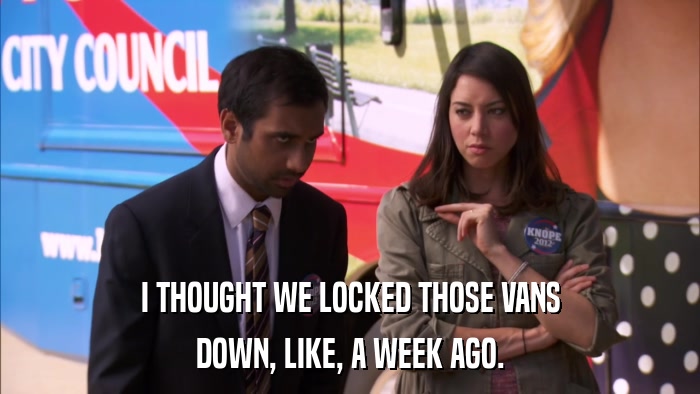 I THOUGHT WE LOCKED THOSE VANS DOWN, LIKE, A WEEK AGO. 