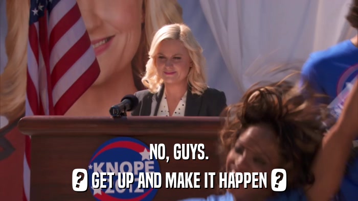 NO, GUYS. ? GET UP AND MAKE IT HAPPEN ? 