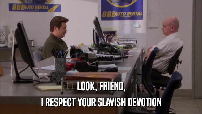 LOOK, FRIEND, I RESPECT YOUR SLAVISH DEVOTION 