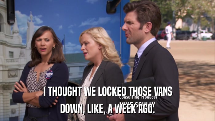 I THOUGHT WE LOCKED THOSE VANS DOWN, LIKE, A WEEK AGO. 