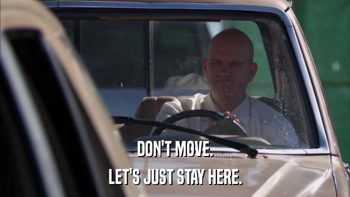 DON'T MOVE. LET'S JUST STAY HERE. 