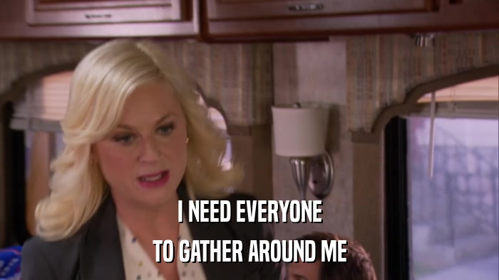 I NEED EVERYONE TO GATHER AROUND ME 
