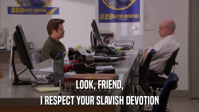 LOOK, FRIEND, I RESPECT YOUR SLAVISH DEVOTION 