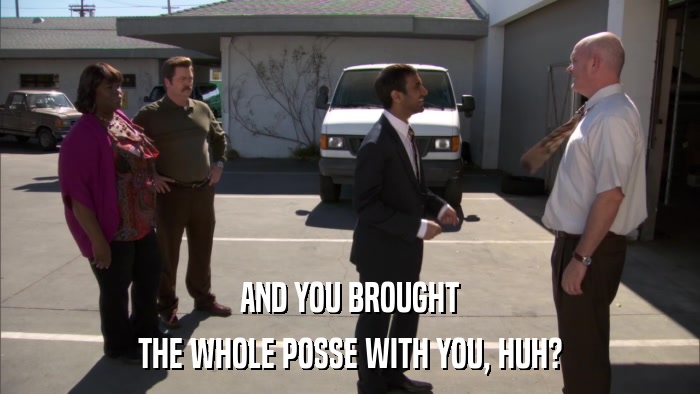 AND YOU BROUGHT THE WHOLE POSSE WITH YOU, HUH? 