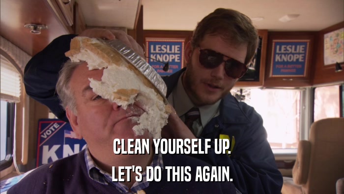 CLEAN YOURSELF UP. LET'S DO THIS AGAIN. 