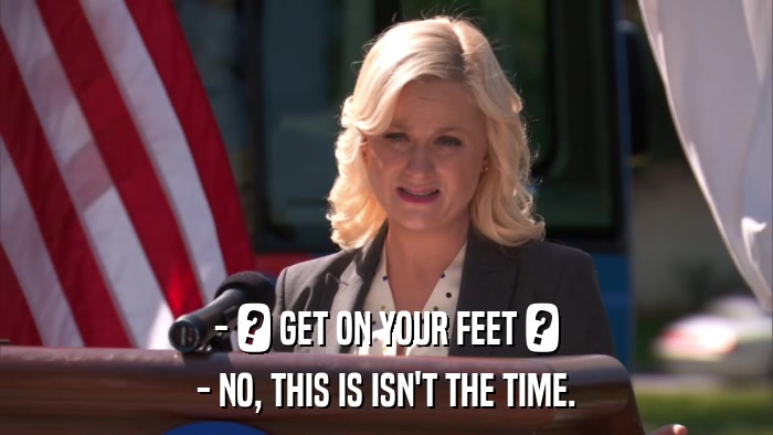 - ? GET ON YOUR FEET ? - NO, THIS IS ISN'T THE TIME. 