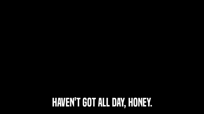 HAVEN'T GOT ALL DAY, HONEY.  