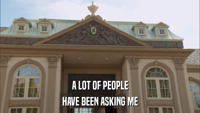 A LOT OF PEOPLE HAVE BEEN ASKING ME 