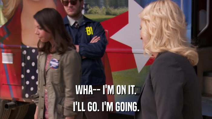 WHA-- I'M ON IT. I'LL GO. I'M GOING. 