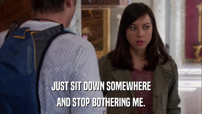 JUST SIT DOWN SOMEWHERE AND STOP BOTHERING ME. 