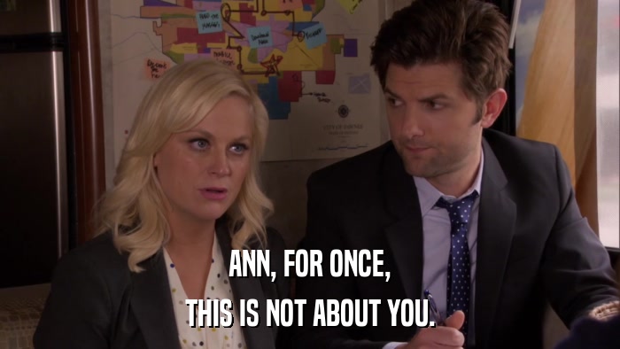 ANN, FOR ONCE, THIS IS NOT ABOUT YOU. 