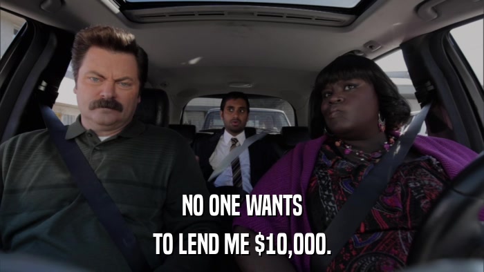 NO ONE WANTS TO LEND ME $10,000. 