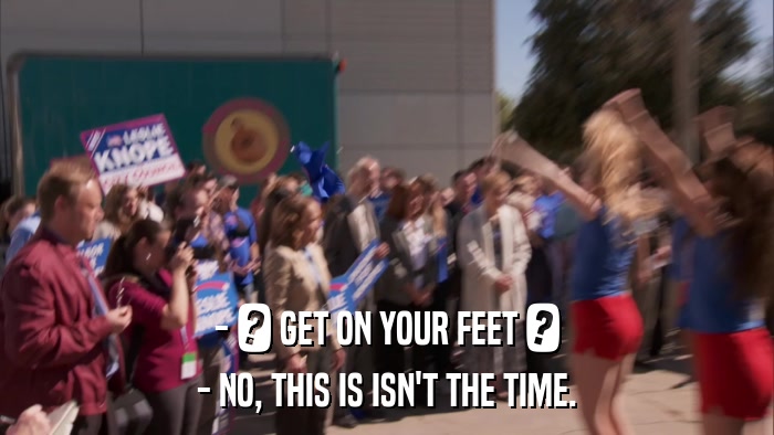- ? GET ON YOUR FEET ? - NO, THIS IS ISN'T THE TIME. 