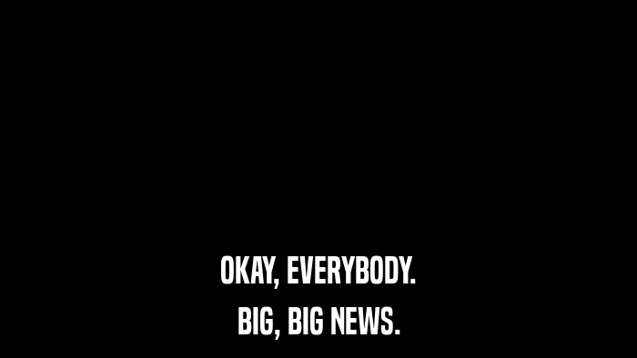 OKAY, EVERYBODY. BIG, BIG NEWS. 