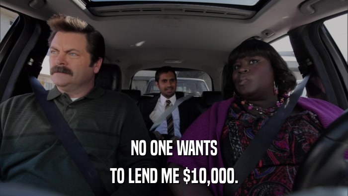 NO ONE WANTS TO LEND ME $10,000. 