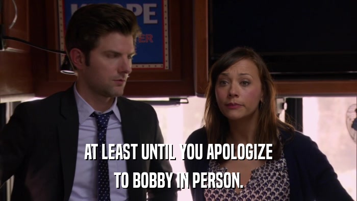 AT LEAST UNTIL YOU APOLOGIZE TO BOBBY IN PERSON. 