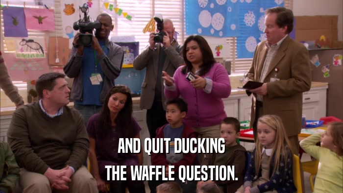 AND QUIT DUCKING THE WAFFLE QUESTION. 