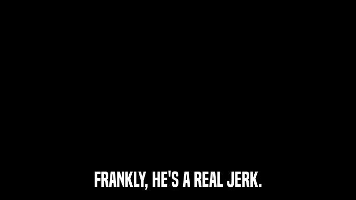 FRANKLY, HE'S A REAL JERK.  