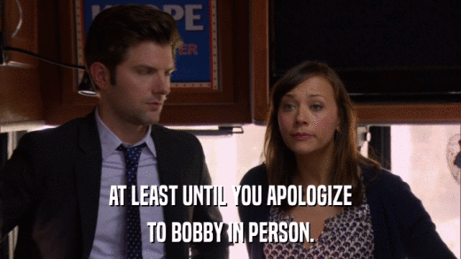 AT LEAST UNTIL YOU APOLOGIZE TO BOBBY IN PERSON. 