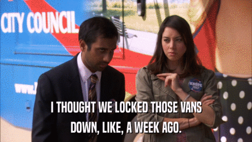 I THOUGHT WE LOCKED THOSE VANS DOWN, LIKE, A WEEK AGO. 
