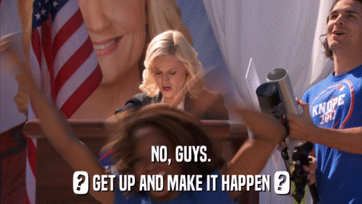 NO, GUYS. ? GET UP AND MAKE IT HAPPEN ? 