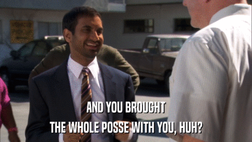 AND YOU BROUGHT THE WHOLE POSSE WITH YOU, HUH? 