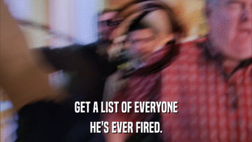 GET A LIST OF EVERYONE HE'S EVER FIRED. 