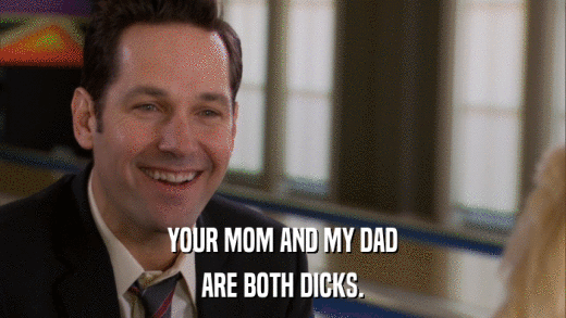 YOUR MOM AND MY DAD ARE BOTH DICKS. 