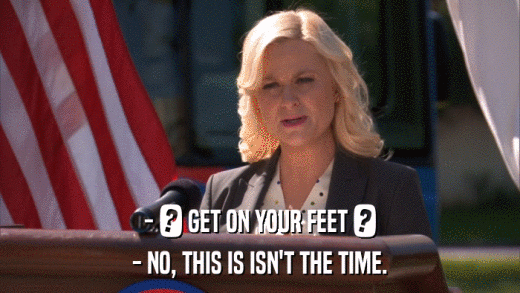 - ? GET ON YOUR FEET ? - NO, THIS IS ISN'T THE TIME. 
