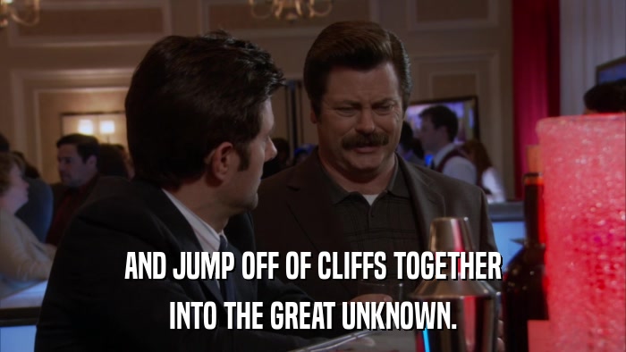 AND JUMP OFF OF CLIFFS TOGETHER INTO THE GREAT UNKNOWN. 